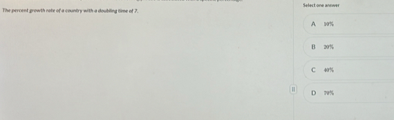 The percent growth rate of a country with a doubling time of 7 Select one answer
A 10%
B 20%
C 40%
D 70%
