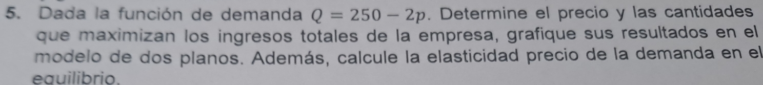 Dada la función de demanda Q=250-2p. Determine el precio y las cantidades 
que maximizan los ingresos totales de la empresa, grafique sus resultados en el 
modelo de dos planos. Además, calcule la elasticidad precio de la demanda en el 
eauilibrio.