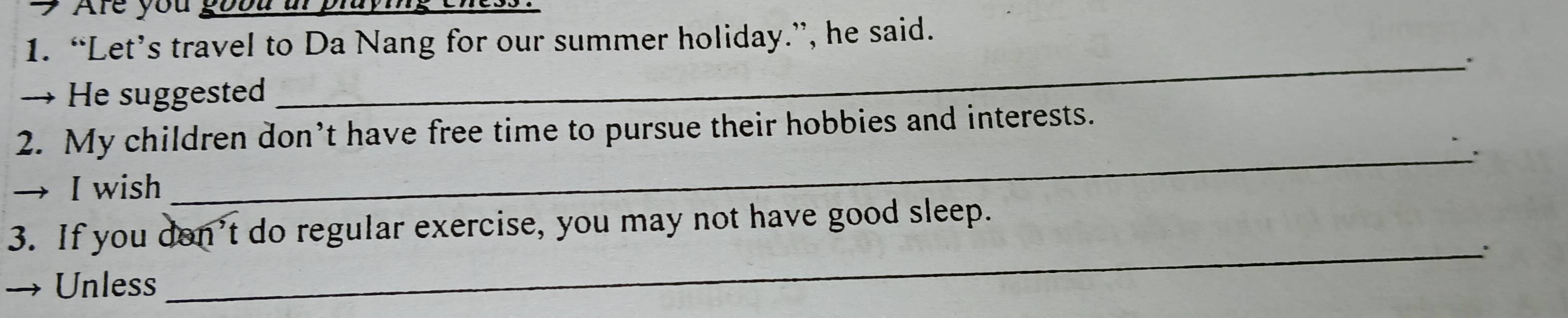 Are you goou ur pluying
1. “Let’s travel to Da Nang for our summer holiday.”, he said.
→ He suggested
_
_
2. My children don’t have free time to pursue their hobbies and interests.
→ I wish
3. If you don’t do regular exercise, you may not have good sleep.
→ Unless :