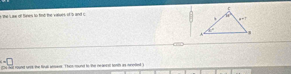 the Law of Sines to find the values of b and c
Capprox □
(Do not round until the final answer. Then round to the nearest tenth as needed )