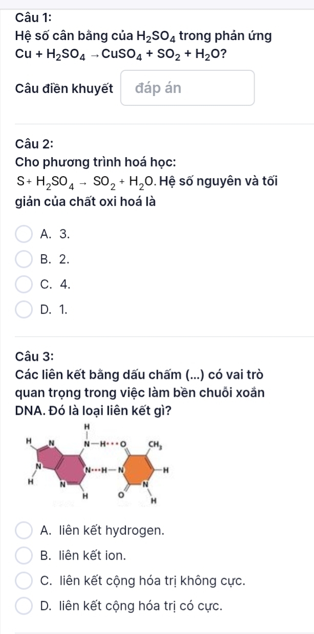 Hệ số cân bằng của H_2SO_4 trong phản ứng
Cu+H_2SO_4to CuSO_4+SO_2+H_2O ？
Câu điền khuyết đáp án
Câu 2:
Cho phương trình hoá học:
S+H_2SO_4to SO_2+H_2O.  Hệ số nguyên và tối
giản của chất oxi hoá là
A. 3.
B. 2.
C. 4.
D. 1.
Câu 3:
Các liên kết bằng dấu chấm (...) có vai trò
quan trọng trong việc làm bền chuỗi xoắn
DNA. Đó là loại liên kết gì?
A. liên kết hydrogen.
B. liên kết ion.
C. liên kết cộng hóa trị không cực.
D. liên kết cộng hóa trị có cực.