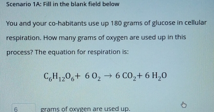 Scenario 1A: Fill in the blank field below 
You and your co-habitants use up 180 grams of glucose in cellular 
respiration. How many grams of oxygen are used up in this 
process? The equation for respiration is:
C_6H_12O_6+6O_2to 6CO_2+6H_2O
6 grams of oxygen are used up.