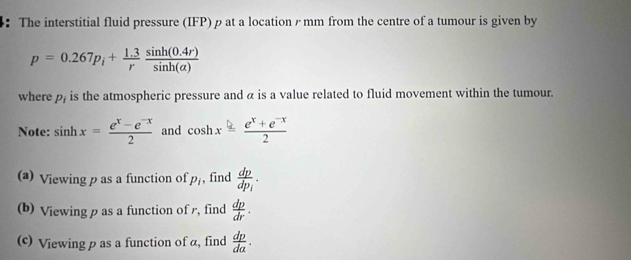 ： The interstitial fluid pressure (IFP) ρat a location / mm from the centre of a tumour is given by
p=0.267p_i+ (1.3)/r  (sin h(0.4r))/sin h(alpha ) 
where p_i is the atmospheric pressure and α is a value related to fluid movement within the tumour. 
Note: sin hx= (e^x-e^(-x))/2  and cos hx= (e^x+e^(-x))/2 
(a) Viewing p as a function of p_i , find frac dpdp_i. 
(b) Viewing p as a function of r, find  dp/dr . 
(c) Viewing p as a function of α, find  dp/da .