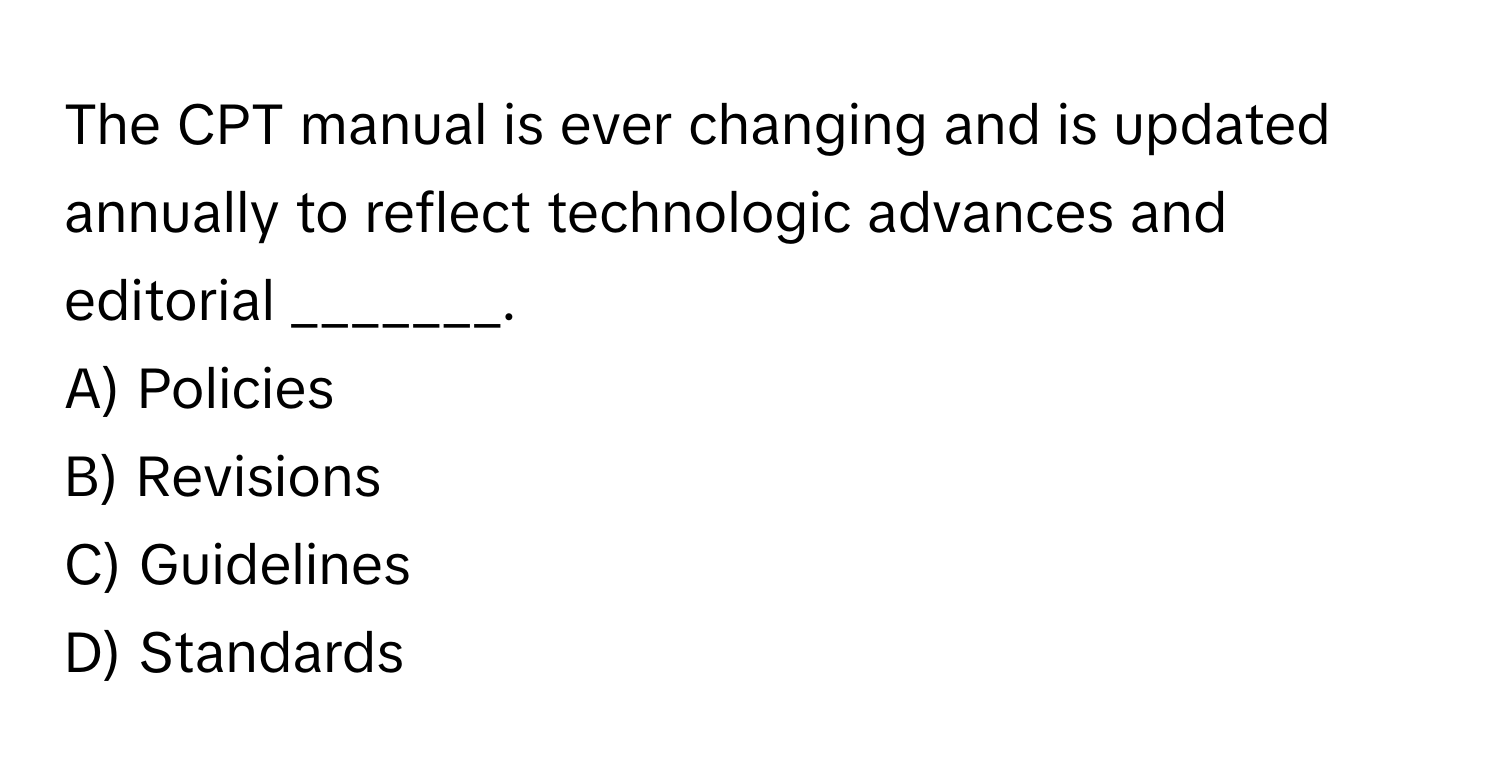 The CPT manual is ever changing and is updated annually to reflect technologic advances and editorial _______. 
A) Policies
B) Revisions
C) Guidelines
D) Standards