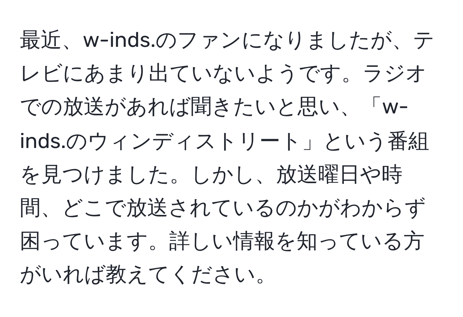 最近、w-inds.のファンになりましたが、テレビにあまり出ていないようです。ラジオでの放送があれば聞きたいと思い、「w-inds.のウィンディストリート」という番組を見つけました。しかし、放送曜日や時間、どこで放送されているのかがわからず困っています。詳しい情報を知っている方がいれば教えてください。