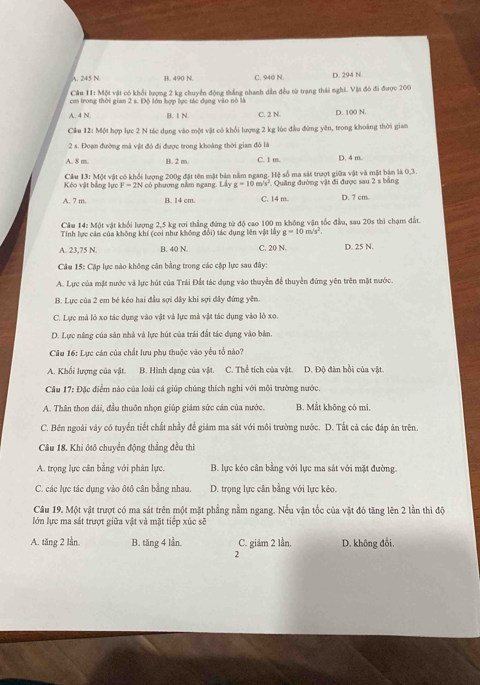 A. 245 N. B. 490 N. C. 940 N. D. 294 N.
Câu 11: Một vật có khối lượng 2 kg chuyển động thẳng nhanh dần đều từ trạng thái nghi. Vật đó đi được 200
cm trong thời gian 2 s. Độ lớn hợp lực tác dụng vào nó là
A. 4 N. B. 1 N. C. 2 N. D. 100 N.
Câu 12: Một hợp lực 2 N tác dụng vào một vật có khối lượng 2 kg lúc đầu đứng yên, trong khoảng thời gian
2 s. Đoạn đường mà vật đó đi được trong khoảng thời gian đó là
A. 8 m. B. 2 m. C. 1 m. D. 4 m.
Câu 13: Một vật có khối lượng 200g đặt tên mặt bàn nằm ngang. Hệ số ma sát trượt giữa vật và mặt bản là 0,3.
Kéo vật bằng lực F=2N có phương nằm ngang. Lầy g=10m/s^2. Quãng đường vật đi được sau 2 s bằng
A. 7 m. B. 14 cm. C. 14 m. D. 7 cm.
Câu 14: Một vật khối lượng 2,5 kg rơi thẳng đứng từ độ cao 100 m không vận tốc đầu, sau 20s thì chạm đất.
Tính lực cản của không khí (coi như không đổi) tác dụng lên vật lấy g=10m/s^2.
A. 23,75 N. B. 40 N. C. 20 N. D. 25 N.
Câu 15: Cặp lực nào không cân bằng trong các cặp lực sau đây:
A. Lực của mặt nước và lực hút của Trái Đất tác dụng vào thuyền để thuyền đứng yên trên mặt nước.
B. Lực của 2 em bé kéo hai đầu sợi dây khi sợi dây đứng yên.
C. Lực mà lò xo tác dụng vào vật và lực mà vật tác dụng vào lò xo.
D. Lực nâng của sàn nhà và lực hút của trái đất tác dụng vào bàn.
Câu 16: Lực cản của chất lưu phụ thuộc vào yếu tố nào?
A. Khối lượng của vật. B. Hình dạng của vật. C. Thể tích của vật. D. Độ đàn hồi của vật.
Câu 17: Đặc điểm nào của loài cá giúp chúng thích nghi với môi trường nước.
A. Thân thon dài, đầu thuôn nhọn giúp giảm sức cản của nước. B. Mắt không có mí.
C. Bên ngoài vảy có tuyến tiết chất nhầy để giảm ma sát với môi trường nước. D. Tất cả các đáp án trên.
Câu 18. Khi ôtô chuyển động thẳng đều thì
A. trọng lực cân bằng với phản lực. B. lực kéo cân bằng với lực ma sát với mặt đường.
C. các lực tác dụng vào ôtô cân bằng nhau. D. trọng lực cân bằng với lực kéo.
Câu 19. Một vật trượt có ma sát trên một mặt phẳng nằm ngang. Nếu vận tốc của vật đó tăng lên 2 lần thì độ
lớn lực ma sát trượt giữa vật và mặt tiếp xúc sẽ
A. tăng 2 lần. B. tăng 4 lần. C. giảm 2 lần. D. không đổi.
2
