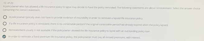 of 20
A policyowner who has allowed a life insurance policy to lapse may decide to have the policy reinstated. The following statements are about reinstatement. Select the answer choice
containing the correct statement.
A policyowner typically does not have to provide evidence of insurability in order to reinstate a lapsed life insurance policy.
if a life insurance policy is reinstated, there is no contestable period if the original contestable period had already expired when the policy lapsed.
Reinstatement usually is not available if the policyowner allowed the life insurance policy to lapse with an outstanding policy loan.
a In order to reinstate a fixed-premium life insurance policy, the policyowner must pay all missed premiums, with interest.