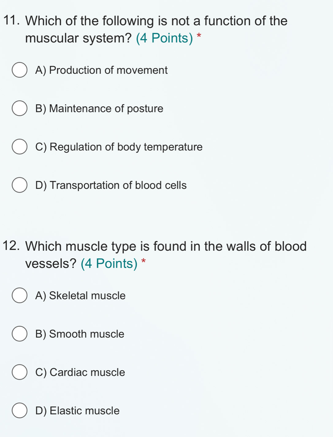 Which of the following is not a function of the
muscular system? (4 Points) *
A) Production of movement
B) Maintenance of posture
C) Regulation of body temperature
D) Transportation of blood cells
12. Which muscle type is found in the walls of blood
vessels? (4 Points) *
A) Skeletal muscle
B) Smooth muscle
C) Cardiac muscle
D) Elastic muscle