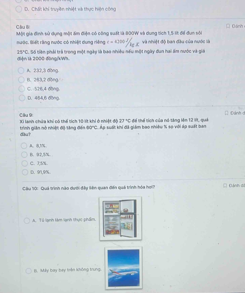 D. Chất khí truyền nhiệt và thực hiện công
Câu 8: Đánh
Một gia đình sử dụng một ấm điện có công suất là 800W và dung tích 1,5 lít để đun sôi
nước. Biết rằng nước có nhiệt dung riêng c=4200J/kg.K và nhiệt độ ban đầu của nước là
25°C S. Số tiền phải trả trong một ngày là bao nhiêu nếu một ngày đun hai ấm nước và giá
điện là 2000 đồng/kWh.
A. 232, 3 đồng.
B. 263,2 đồng.
C. 526, 4 đồng.
D. 464,6 đồng.
Câu 9: Đánh d
Xi lanh chứa khí có thể tích 10 lít khí ở nhiệt độ 27°C để thể tích của nó tăng lên 12 lít, quá
trình giãn nở nhiệt độ tăng đến 60°C s. Áp suất khí đã giảm bao nhiêu % sọ với áp suất ban
đầu?
A. 8,1%.
B. 92,5%.
C. 7,5%.
D. 91,9%.
Câu 10: Quá trình nào dưới đây liên quan đến quá trình hóa hơi? Đánh dã
A. Tủ lạnh làm lạnh thực phẩm
B. Máy bay bay trên không trung