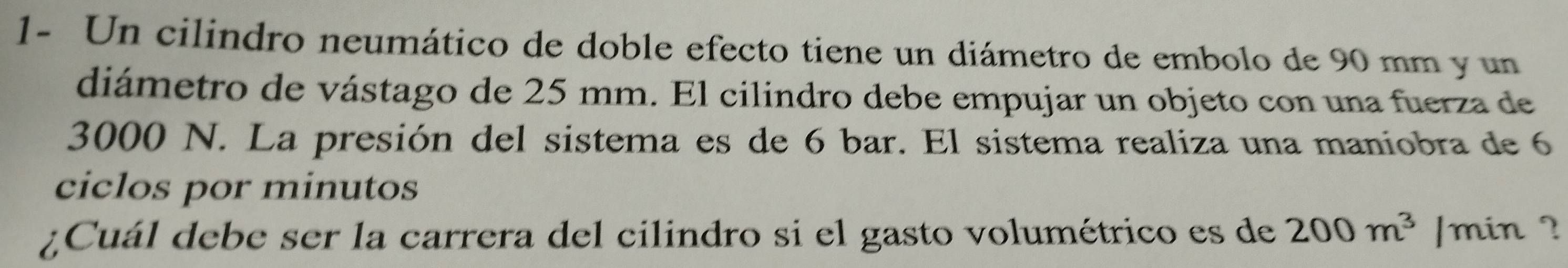 1- Un cilindro neumático de doble efecto tiene un diámetro de embolo de 90 mm y un 
diámetro de vástago de 25 mm. El cilindro debe empujar un objeto con una fuerza de
3000 N. La presión del sistema es de 6 bar. El sistema realiza una maniobra de 6
ciclos por minutos 
¿Cuál debe ser la carrera del cilindro si el gasto volumétrico es de 200m^3 ]min ?