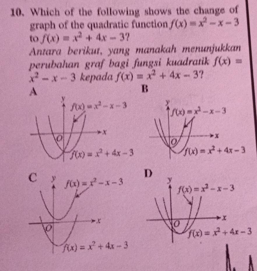 Which of the following shows the change of
graph of the quadratic function f(x)=x^2-x-3
to f(x)=x^2+4x-3 ?
Antara berikut, yang manakah menunjukkan
perubahan graf bagi fungsi kuadratik f(x)=
x^2-x-3 kepada f(x)=x^2+4x-3 ?
A
B
D