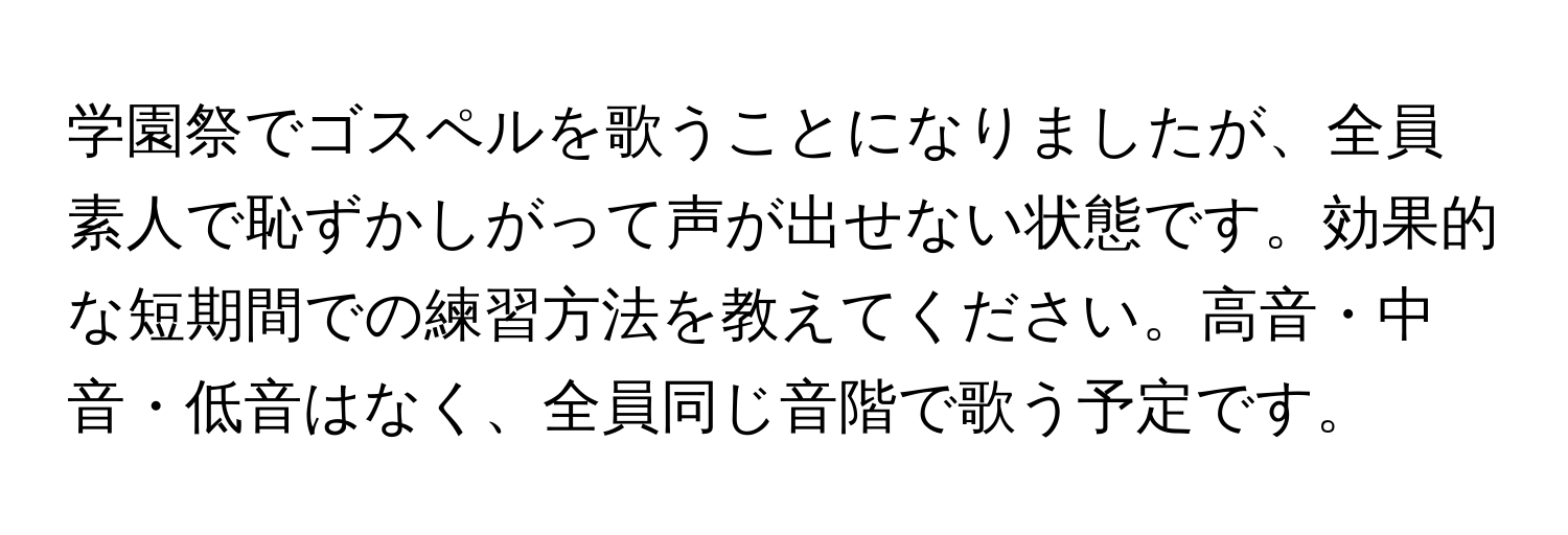 学園祭でゴスペルを歌うことになりましたが、全員素人で恥ずかしがって声が出せない状態です。効果的な短期間での練習方法を教えてください。高音・中音・低音はなく、全員同じ音階で歌う予定です。