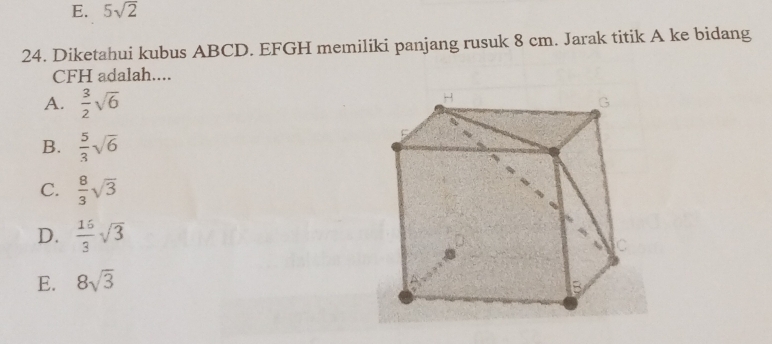 E. 5sqrt(2)
24. Diketahui kubus ABCD. EFGH memiliki panjang rusuk 8 cm. Jarak titik A ke bidang
CFH adalah....
A.  3/2 sqrt(6)
B.  5/3 sqrt(6)
C.  8/3 sqrt(3)
D.  16/3 sqrt(3)
E. 8sqrt(3)