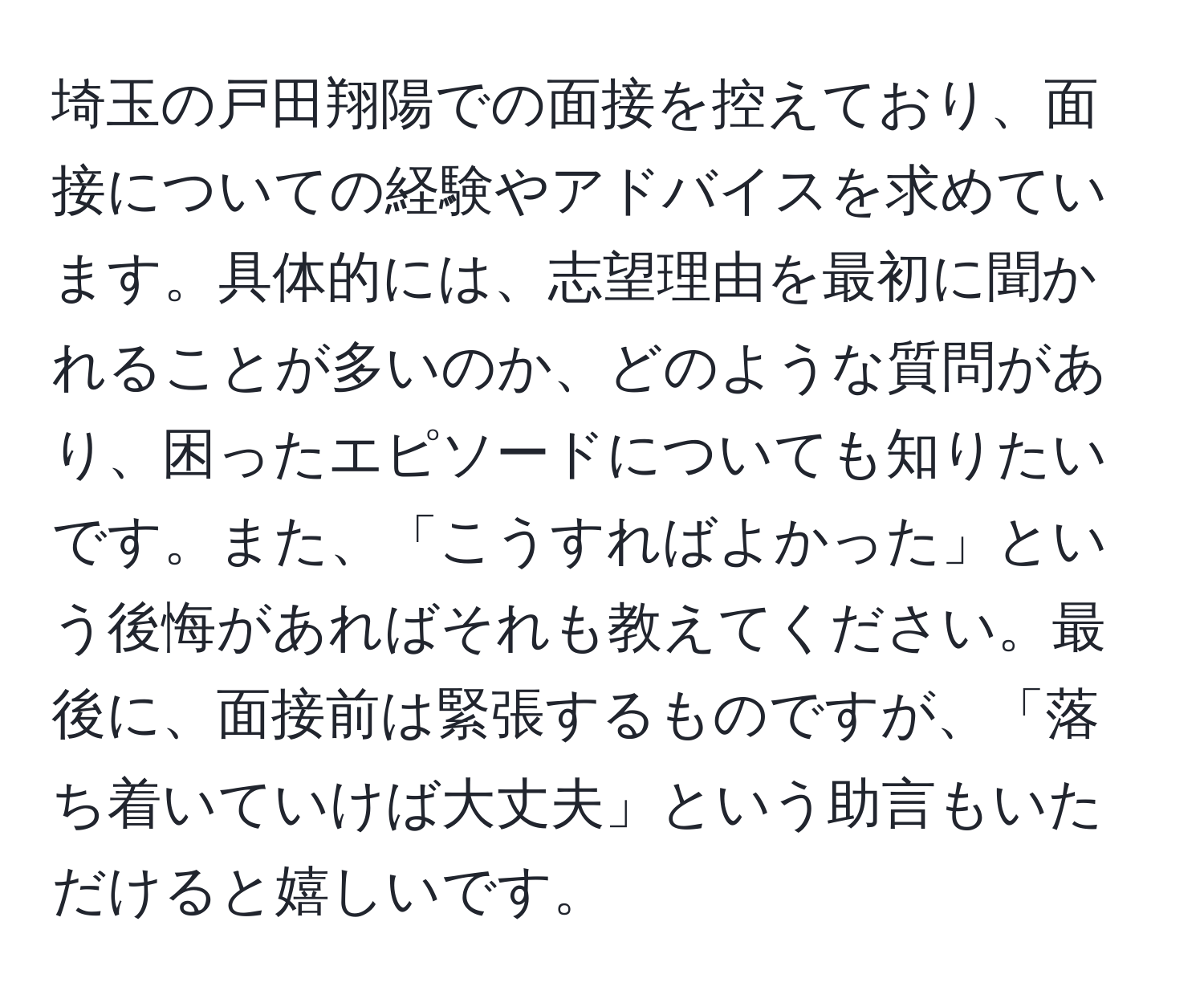 埼玉の戸田翔陽での面接を控えており、面接についての経験やアドバイスを求めています。具体的には、志望理由を最初に聞かれることが多いのか、どのような質問があり、困ったエピソードについても知りたいです。また、「こうすればよかった」という後悔があればそれも教えてください。最後に、面接前は緊張するものですが、「落ち着いていけば大丈夫」という助言もいただけると嬉しいです。