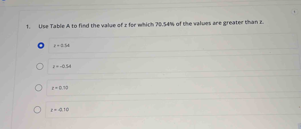 1
1. Use Table A to find the value of z for which 70.54% of the values are greater than z.
o z=0.54
z=-0.54
z=0.10
z=-0.10