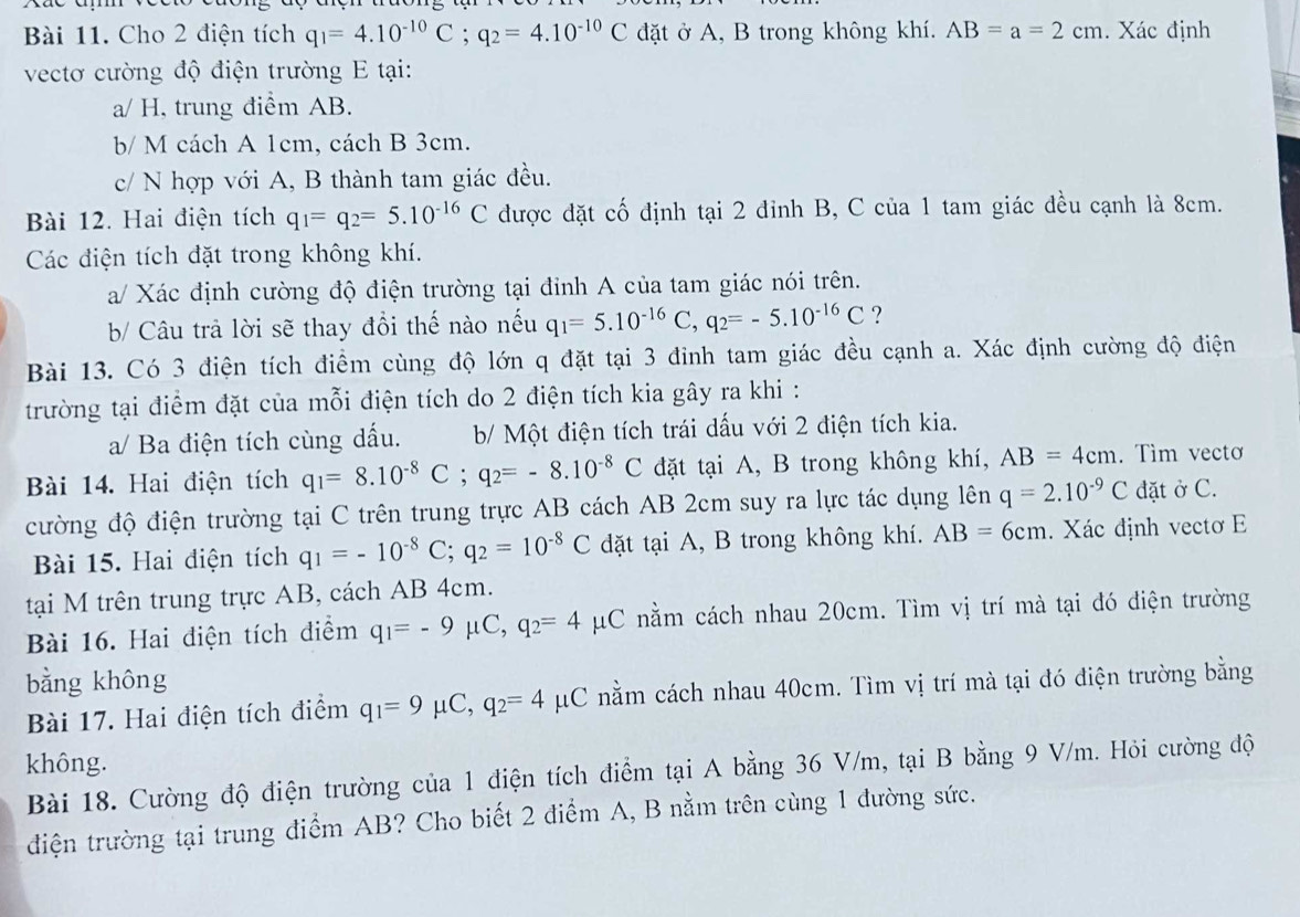 Cho 2 điện tích q_1=4.10^(-10)C;q_2=4.10^(-10)C đặt ở A, B trong không khí. AB=a=2cm. Xác định
vectơ cường độ điện trường E tại:
a/ H, trung điểm AB.
b/ M cách A 1cm, cách B 3cm.
c/ N hợp với A, B thành tam giác đều.
Bài 12. Hai điện tích q_1=q_2=5.10^(-16)C được đặt cố định tại 2 đinh B, C của 1 tam giác đều cạnh là 8cm.
Các điện tích đặt trong không khí.
a/ Xác định cường độ điện trường tại đỉnh A của tam giác nói trên.
b/ Câu trả lời sẽ thay đổi thế nào nếu q_1=5.10^(-16)C,q_2=-5.10^(-16)C ?
Bài 13. Có 3 điện tích điểm cùng độ lớn q đặt tại 3 đinh tam giác đều cạnh a. Xác định cường độ điện
trường tại điểm đặt của mỗi điện tích do 2 điện tích kia gây ra khi :
a/ Ba điện tích cùng dấu.  b/ Một điện tích trái dấu với 2 điện tích kia.
Bài 14. Hai điện tích q_1=8.10^(-8)C;q_2=-8.10^(-8)C đặt tại A, B trong không khí, AB=4cm. Tìm vecto
cường độ điện trường tại C trên trung trực AB cách AB 2cm suy ra lực tác dụng lên q=2.10^(-9)C đặt ở C.
Bài 15. Hai điện tích q_1=-10^(-8)C;q_2=10^(-8)C dặt tại A, B trong không khí. AB=6cm. Xác định vectơ E
tại M trên trung trực AB, cách AB 4cm.
Bài 16. Hai điện tích điểm q_1=-9 μC, q_2=4 μC nằm cách nhau 20cm. Tìm vị trí mà tại đó điện trường
bằng không
Bài 17. Hai điện tích điểm q_1=9mu C,q_2=4mu C μC nằm cách nhau 40cm. Tìm vị trí mà tại đó điện trường bằng
không.
Bài 18. Cường độ điện trường của 1 điện tích điểm tại A bằng 36 V/m, tại B bằng 9 V/m. Hỏi cường độ
điện trường tại trung điểm AB? Cho biết 2 điểm A, B nằm trên cùng 1 đường sức.