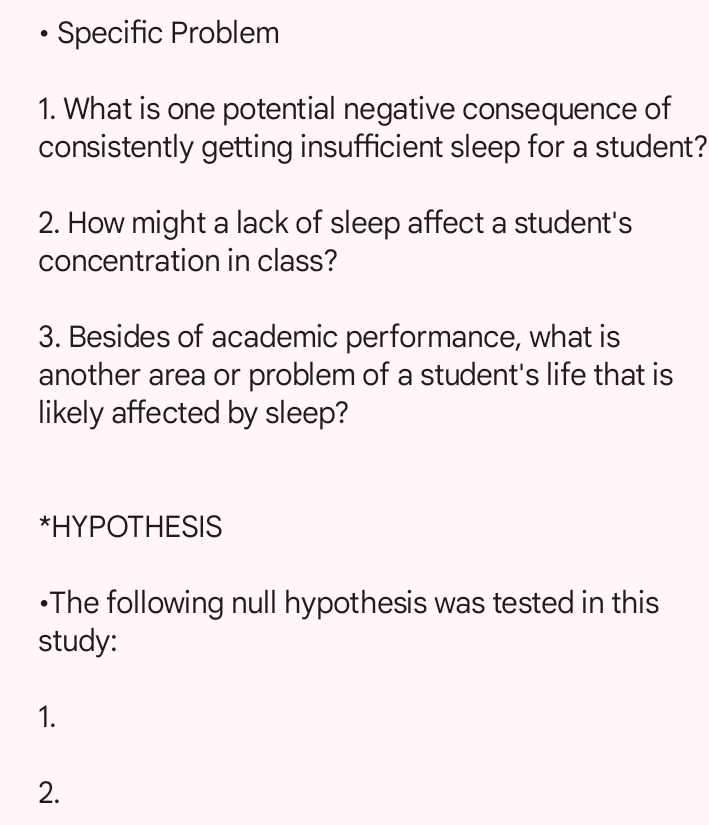 Specific Problem 
1. What is one potential negative consequence of 
consistently getting insufficient sleep for a student? 
2. How might a lack of sleep affect a student's 
concentration in class? 
3. Besides of academic performance, what is 
another area or problem of a student's life that is 
likely affected by sleep? 
*HYPOTHESIS 
•The following null hypothesis was tested in this 
study: 
1. 
2.