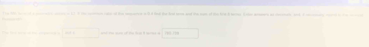 The fl term of a scometre ames i 12. I the comon kate of the sequence is 0.4 fend the first term and the sum of the frst 8 terms. Enter answers as deceals, and, id recconsulry round to the reamet 
Remsznetth 
The fiol tr of the mupiral and the sure of the fiest it homn is 780-738