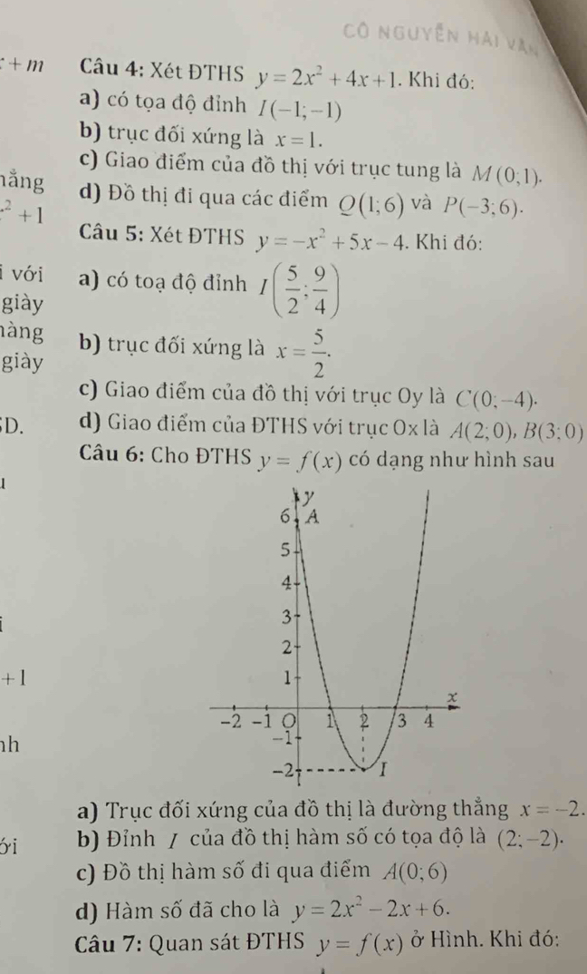 Cô nguyễn hải văn
+n 2 * Câu 4: Xét ĐTHS y=2x^2+4x+1. Khi đó:
a) có tọa độ đỉnh I(-1;-1)
b) trục đối xứng là x=1.
c) Giao điểm của đồ thị với trục tung là
hằng M(0;1).
d) Đồ thị đi qua các điểm Q(1;6) và P(-3;6).
^2+1
Câu 5: Xét ĐTHS y=-x^2+5x-4. Khi đó:
i với a) có toạ độ đỉnh I( 5/2 ; 9/4 )
giày
hàng b) trục đối xứng là x= 5/2 .
giày
c) Giao điểm của đồ thị với trục Oy là C(0;-4).
D. d) Giao điểm của ĐTHS với trục Ox là A(2;0), B(3;0)
* Câu 6: Cho ĐTHS y=f(x) có dạng như hình sau
+1
h
a) Trục đối xứng của đồ thị là đường thẳng x=-2. 
yi b) Đỉnh / của đồ thị hàm số có tọa độ là (2;-2) ·
c) Đồ thị hàm số đi qua điểm A(0;6)
d) Hàm số đã cho là y=2x^2-2x+6. 
Câu 7: Quan sát ĐTHS y=f(x) ở Hình. Khi đó: