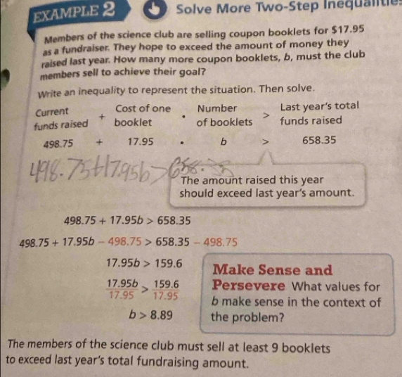 EXAMPLE 2 Solve More Two-Step Inequalte 
Members of the science club are selling coupon booklets for $17.95
as a fundraiser. They hope to exceed the amount of money they 
raised last year. How many more coupon booklets, b, must the club 
members sell to achieve their goal? 
Write an inequality to represent the situation. Then solve. 
Current Cost of one Number Last year's total 
funds raised booklet of booklets funds raised
498.75+17.95 b > 658.35
The amount raised this year
should exceed last year's amount.
498.75+17.95b>658.35
498.75+17.95b-498.75>658.35-498.75
17.95b>159.6 Make Sense and 
Persevere What values for
 (17.95b)/17.95 > (159.6)/17.95  b make sense in the context of
b>8.89 the problem? 
The members of the science club must sell at least 9 booklets 
to exceed last year's total fundraising amount.