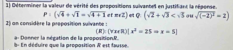 Déterminer la valeur de vérité des propositions suivante $ en justifiant la réponse.
P:(sqrt(4)+sqrt(1)=sqrt(4+1) et π ∈ Z) et Q:(sqrt(2)+sqrt(3) ou sqrt((-2)^2)=2)
2) on considère la proposition suivante : 
(R): (forall x∈ R)[x^2=25Rightarrow x=5]
a- Donner la négation de la propositionR. 
b- En déduire que la proposition R est fausse.