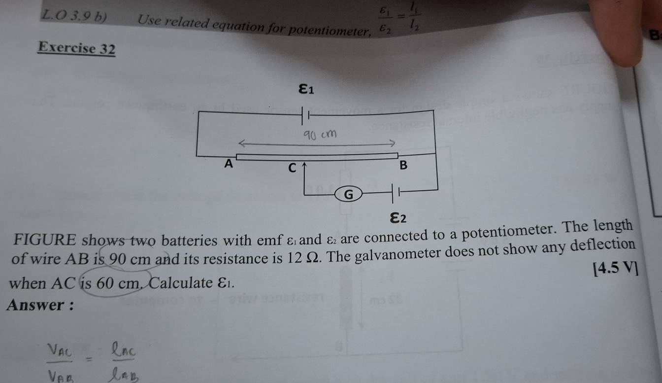 3.9 b) Use related equation for potentiometer,
frac E_1E_2=frac I_1I_2
B
Exercise 32
FIGURE shows two batteries with emf ε and varepsilon _2 are connected to a potentiometer. The length
of wire AB is 90 cm and its resistance is 12 Ω. The galvanometer does not show any deflection
4.
when AC is 60 cm. Calculate E. 5 V]
Answer :