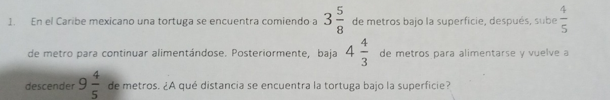 En el Caribe mexicano una tortuga se encuentra comiendo a 3 5/8  de metros bajo la superficie, después, sube  4/5 
de metro para continuar alimentándose. Posteriormente, baja 4 4/3  de metros para alimentarse y vuelve a 
descender 9 4/5  de metros. ¿A qué distancia se encuentra la tortuga bajo la superficie?