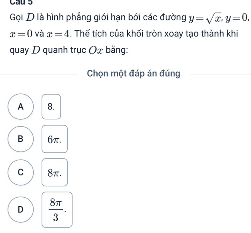 Cau 5
Gọi D là hình phẳng giới hạn bởi các đường y=sqrt(x), y=0,
x=0 và x=4. Thể tích của khối tròn xoay tạo thành khi
quay D quanh trục Ox bằng:
Chọn một đáp án đúng
A 8.
B 6π.
C 8π.
D  8π /3 .