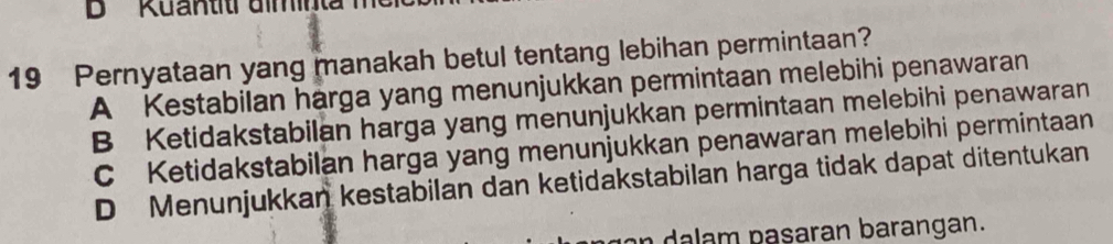 ' Kuantitr dminta 
19 Pernyataan yang manakah betul tentang lebihan permintaan?
A Kestabilan harga yang menunjukkan permintaan melebihi penawaran
B Ketidakstabilan harga yang menunjukkan permintaan melebihi penawaran
C Ketidakstabilan harga yang menunjukkan penawaran melebihi permintaan
D Menunjukkan kestabilan dan ketidakstabilan harga tidak dapat ditentukan
an dalam pasaran barangan.