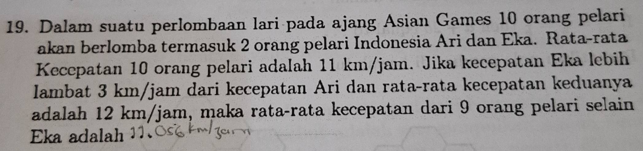 Dalam suatu perlombaan lari pada ajang Asian Games 10 orang pelari 
akan berlomba termasuk 2 orang pelari Indonesia Ari dan Eka. Rata-rata 
Kecepatan 10 orang pelari adalah 11 km/jam. Jika kecepatan Eka lebih 
lambat 3 km/jam dari kecepatan Ari dan rata-rata kecepatan keduanya 
adalah 12 km/jam, maka rata-rata kecepatan dari 9 orang pelari selain 
Eka adalah