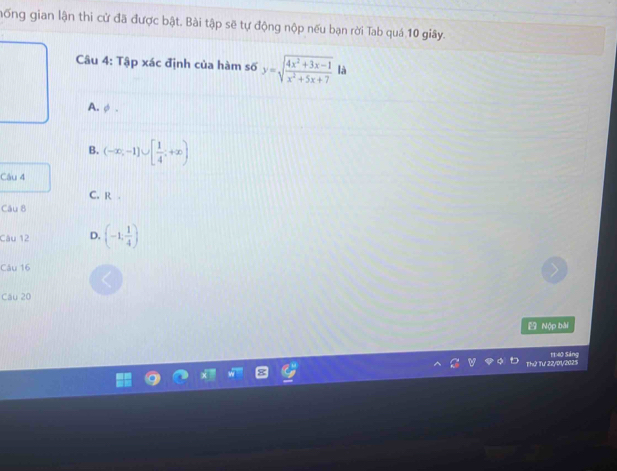hống gian lận thi cử đã được bật. Bài tập sẽ tự động nộp nếu bạn rời Tab quá 10 giây.
Câu 4: Tập xác định của hàm số y=sqrt(frac 4x^2+3x-1)x^2+5x+7 là
A. φ.
B. (-∈fty ,-1]∪ [ 1/4 ;+∈fty )
Câu 4
C. R.
Câu 8
Câu 12 D. (-1, 1/4 )
Câu 16
Câu 20
Nộp bài
Thứ Tư 22/01/2025 11:40 Sáng