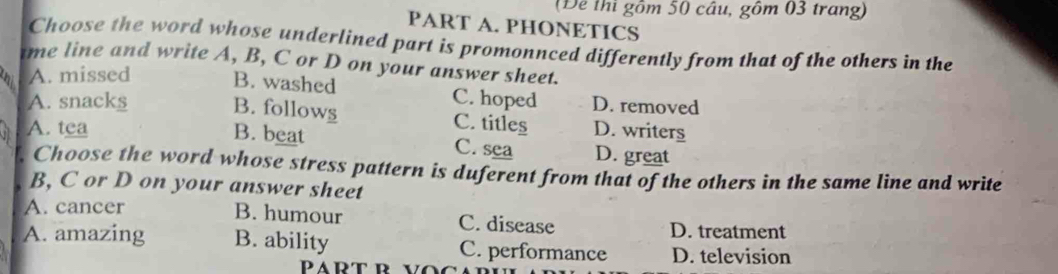 Để thi gồm 50 câu, gôm 03 trang)
PART A. PHONETICS
Choose the word whose underlined part is promonnced differently from that of the others in the
ime line and write A, B, C or D on your answer sheet.
A. missed B. washed
A. snacks C. hoped D. removed
B. follows C. titles D. writers
A. tea B. beat C. sea D. great
Choose the word whose stress pattern is duferent from that of the others in the same line and write
B, C or D on your answer sheet
B. humour
A. cancer C. disease D. treatment
A. amazing B. ability C. performance D. television