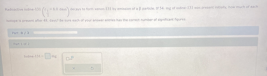 Radioactive iodine-131 (frac t_12=8.0days) decays to form xenon- 131 by emission of a β particle. If 54. mg of iodine- 131 was present initially, how much of each 
isotope is present after 48. days? Be sure each of your answer entries has the correct number of significant figures. 
Part: 0 / 2 
Part 1 of 2 
Iodin e-131=□ mg □ .∈fty^(□) 
× 5