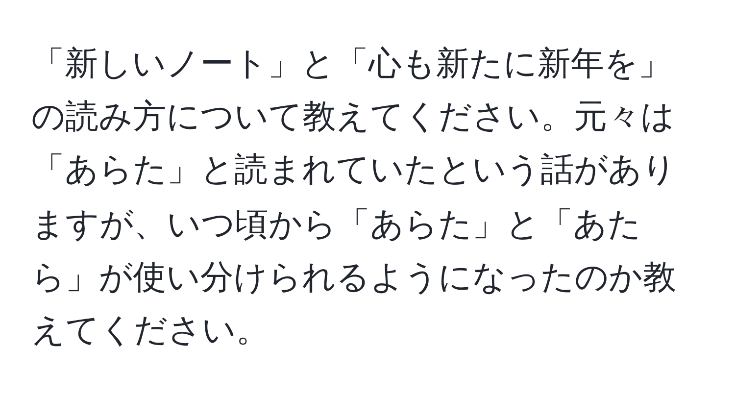 「新しいノート」と「心も新たに新年を」の読み方について教えてください。元々は「あらた」と読まれていたという話がありますが、いつ頃から「あらた」と「あたら」が使い分けられるようになったのか教えてください。