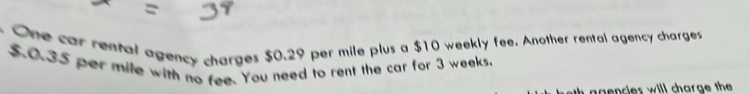 One car rental agency charges $0.29 per mile plus a $10 weekly fee. Another rental agency charges
$.0.35 per mile with no fee. You need to rent the car for 3 weeks. 
n agencles will charge th.