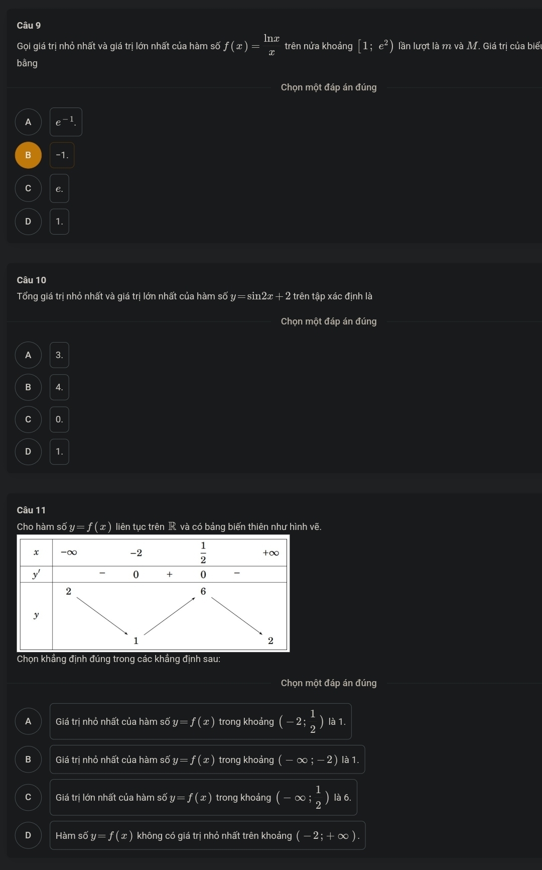 Gọi giá trị nhỏ nhất và giá trị lớn nhất của hàm số f(x)= ln x/x  trên nửa khoảng [1;e^2) lần lượt là m và M T. Giá trị của biể
bằng
Chọn một đáp án đúng
A e^(-1).
B -1.
C e.
D 1.
Câu 10
Tổng giá trị nhỏ nhất và giá trị lớn nhất của hàm số ; n = sin2x + 2 trên tập xác định là
Chọn một đáp án đúng
A 3.
B 4.
C 0.
D 1.
Câu 11
Cho hàm số y=f(x) liên tục trên R và có bảng biến thiên như hình vẽ.
Chọn khẳng định đúng trong các khẳng định sau:
Chọn một đáp án đúng
A Giá trị nhỏ nhất của hàm số y=f(x) trong khoảng (-2; 1/2  ) là 1.
B Giá trị nhỏ nhất của hàm số y =f(x) trong khoảng (-∈fty ;-2) là 1.
C Giá trị lớn nhất của hàm số y=f(x) trong khoảng (-∈fty ; 1/2 ) là 6.
D Hàm số y f(x) không có giá trị nhỏ nhất trên khoảng (-2;