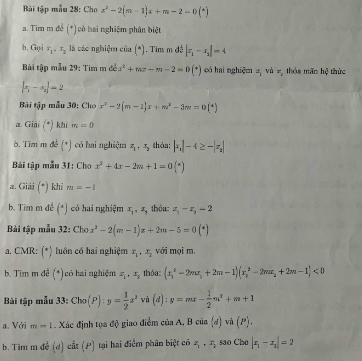 Bài tập mẫu 28: Cho x^2-2(m-1)x+m-2=0(*)
a. Tìm m để (*)có hai nghiệm phân biệt
b. Gọi x_1,x_2 à các nghiệm ở cia(*) ). Tim m đề |x_1-x_2|=4
Bài tập mẫu 29: Tìm m dhat ex^2+mx+m-2=0(*) có hai nghiệm x_1 và x_2 thỏa mãn hệ thức
|x_1-x_2|=2
Bài tập mẫu 30: Cho x^2-2(m-1)x+m^2-3m=0(*)
a. Giải (*) khi m=0
b. Tìm m đề (*) có hai nghiệm x_1,x_2 thỏa: |x_1|-4≥ -|x_2|
Bài tập mẫu 31: Cho x^2+4x-2m+1=0(*)
a. Giải (*) khi m=-1
b. Tìm m để (*) có hai nghiệm x_1,x_2 thỏa: x_1-x_2=2
Bài tập mẫu 32: Cho x^2-2(m-1)x+2m-5=0(*)
a. CMR: (*) luôn có hai nghiệm x_1,x_2 với mọi m.
b. Tìm m đề (*)có hai nghiệm x_1,x_2 thỏa: (x_1^(2-2mx_1)+2m-1)(x_2^(2-2mx_2)+2m-1)<0</tex>
Bài tập mẫu 33: Cho(P): y= 1/2 x^2 và (d) : y=mx- 1/2 m^2+m+1
a. Với m=1. Xác định tọa độ giao điểm của A, B của (đ) và (P).
b. Tìm m đề (đ) cắt (P) tại hai điểm phân biệt có x_1,x_2 sao Cho |x_1-x_2|=2