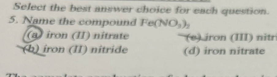 Select the best answer choice for each question.
5. Name the compound Fe(NO_3)_2
(a) iron (II) nitrate (s) iron (III) nitr
(b) iron (II) nitride (d) iron nitrate