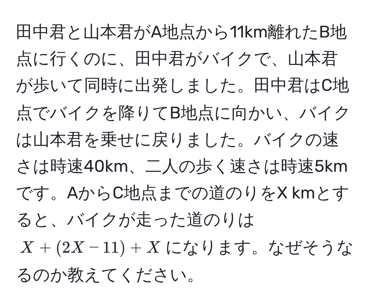 田中君と山本君がA地点から11km離れたB地点に行くのに、田中君がバイクで、山本君が歩いて同時に出発しました。田中君はC地点でバイクを降りてB地点に向かい、バイクは山本君を乗せに戻りました。バイクの速さは時速40km、二人の歩く速さは時速5kmです。AからC地点までの道のりをX kmとすると、バイクが走った道のりは$X + (2X - 11) + X$になります。なぜそうなるのか教えてください。