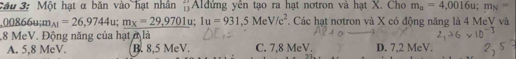 Một hạt α băn vào hạt nhân Alđứng yên tạo ra hạt nơtron và hạt X. Cho beginarrayr 27 13endarray m_alpha =4,0016u; m_N=
,00866u; m_A1=26,9744u; m_x=29,9701u; 1u=931,5MeV/c^2. Các hạt nơtron và X có động năng là 4 MeV và
, 8 MeV. Động năng của hạt ở là
A. 5,8 MeV. B. 8,5 MeV. C. 7,8 MeV. D. 7,2 MeV.