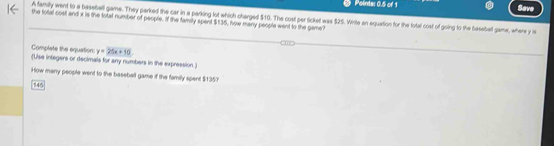 Points: 0.5 of 1 
Save 
A family went to a baseball game. They parked the car in a parking lot which charged $10. The cost per ticket was $25. Write an equation for the total cost of going to the baseball game, where y is 
the total cost and x is the total number of people. If the family spent $135, how many people went to the game? 
Complete the equation: y=25x+10. 
(Use integers or decimals for any numbers in the expression.) 
How many people went to the baseball game if the family spent $135?
145