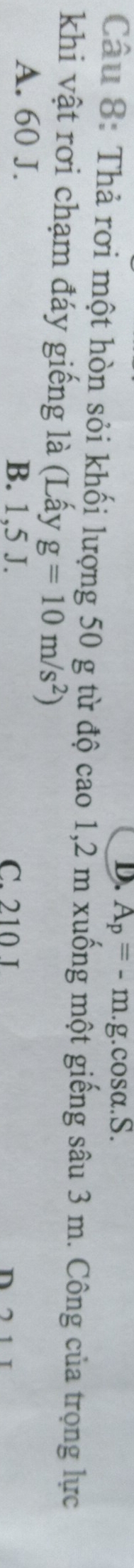 D. A_p=-m.g a.cos alpha .S. 
Câu 8: Thả rơi một hòn sỏi khối lượng 50 g từ độ cao 1, 2 m xuống một giếng sâu 3 m. Công của trọng lực
khi vật rơi chạm đáy giếng là (Lấy g=10m/s^2)
A. 60 J.
B. 1,5 J. C. 210 I n
