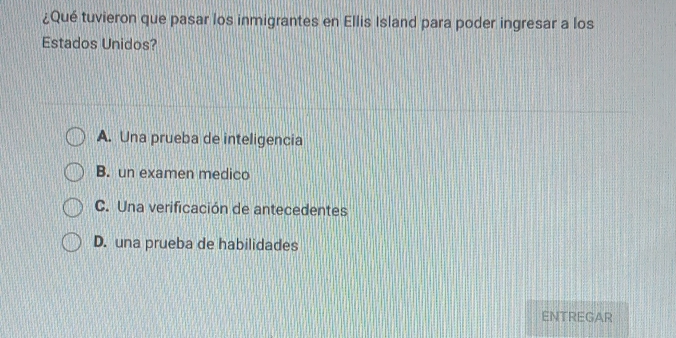 ¿Qué tuvieron que pasar los inmigrantes en Ellis Island para poder ingresar a los
Estados Unidos?
A. Una prueba de inteligencia
B. un examen medico
C. Una verificación de antecedentes
D. una prueba de habilidades
ENTREGAR