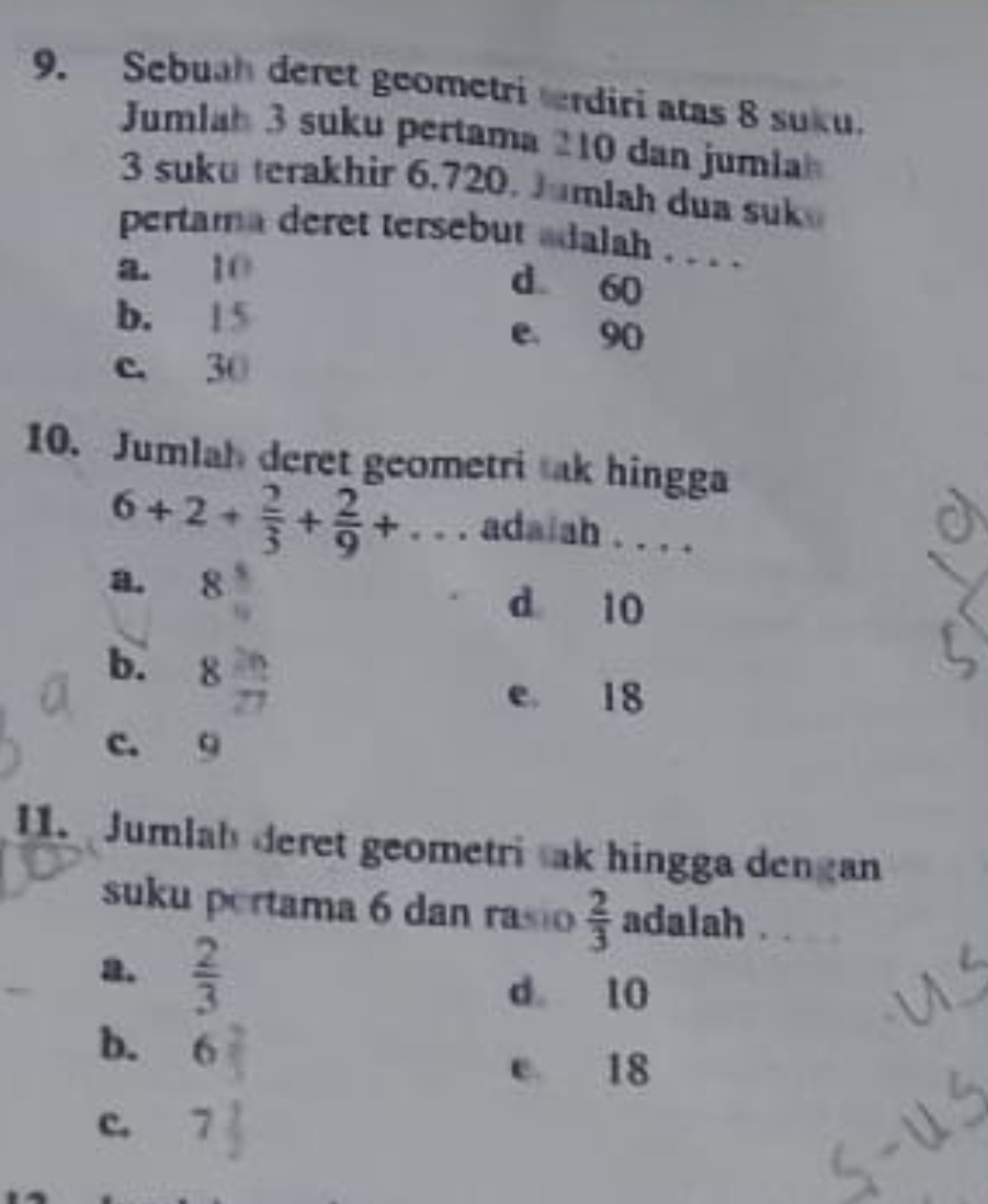 Sebuah deret geometri trdiri atas 8 suku.
Jumlah 3 suku pertama 210 dan jumia
3 suku terakhir 6.720. Jumlah dua suk
pertama deret tersebut adalah . . . .
a. 10
d 60
b. 1 5 e. 90
c. 30
10. Jumlah deret geometri sak hingga
6+2+ 2/3 + 2/9 +... adaiah . . . .
a. 8 5/9 
d 10
b. 8 2n/27 
e. 18
c. 9
11. Jumlah deret geometri sak hingga dengan
suku pertama 6 dan rasio  2/3  adalah . .
2.  2/3 
d 10
b. 6
e 18
c.  7/9 
t