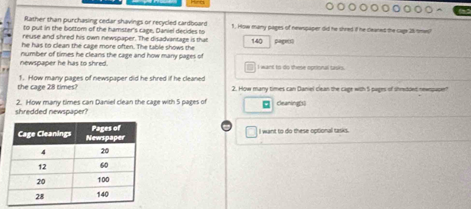 Rather than purchasing cedar shavings or recycled cardboard
to put in the bottom of the hamster's cage, Daniel decides to 1. How many pages of newspaper did he shred if he ceaned the cage 28 times?
reuse and shred his own newspaper. The disadvantage is that 140 clage(s)
he has to clean the cage more often. The table shows the
number of times he cleans the cage and how many pages of
newspaper he has to shred. I want to do these optional tasks.
1. How many pages of newspaper did he shred if he cleaned
the cage 28 times? 2. How many times can Daniel clean the cage with 5 pages of shredded newspaper?
2. How many times can Daniel clean the cage with 5 pages of cleaning(s)
shredded newspaper?
I want to do these optional tasks.