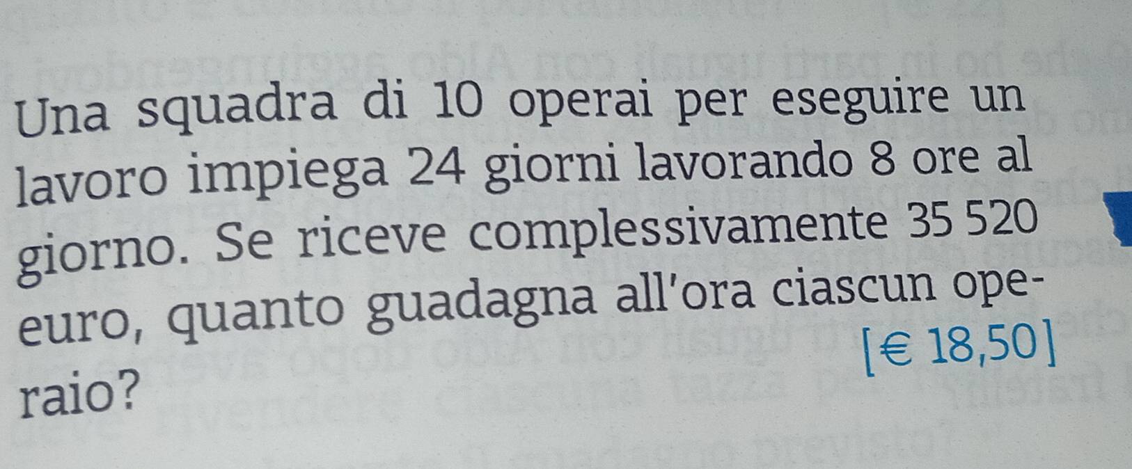 Una squadra di 10 operai per eseguire un 
lavoro impiega 24 giorni lavorando 8 ore al 
giorno. Se riceve complessivamente 35 520
euro, quanto guadagna all’ora ciascun ope- 
[ €18,50]
raio?