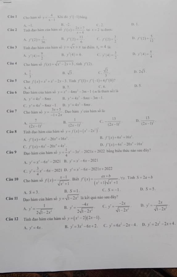 Cho hám số y= 4/x-1  Khi đó y'(-1) bảng
A. -1 B. -2 C. 2. D.1.
Câu 2 Tinh đạo hàm của hàm số f(x)= (2x+7)/x+4  tai x=2 ta được
A. f'(2)= 1/36 · B. f'(2)= 11/6  C. f^(-1)(2)= 3/2 - D. f'(2)= 5/12 
Câu 3 Tinh đao hàm của hàm số y=sqrt(x)+x tại điễm x_o=4 lā:
A. y'(4)= 9/2 · B. y'(4)=6 C. y'(4)= 3/2 · D. y'(4)= 5/4 
Câu 4 Cho hàm số f(x)=sqrt(x^2-2x+3) , tinh f'(2).
A.  1/3 , B. sqrt(3). C.  sqrt(3)/3 . D. 2sqrt(3).
Câu 5 Cho f(x)=x^3+x^3-2x-3. Tinh f'(1)+f'(-1)+4f'(0) D. 5.
A. 4. B. 7 C. 6.
Câu 6 Đao hàm của hàm số y=x^2-4mx^2-3m-1 ( m là tham số) lā
A. y'=4x^3-8mx. B. y'=4x^2-8mx-3m-1.
C. y'=4x^3-8mx-1. D. y'=4x^2-8mx.
Câu 7 Cho hám số y= (3x+5)/-1+2x . Đạo hàm y của hàm số là:
A. frac 7(2x-1)^2 B. frac 1(2x-1)^2- C. -frac 13(2x-1)^2. D. frac 13(2x-1)^2-
Câu 8 Tính đạo hám của hàm số y=f(x)=(x^3-2x^2)^2
A. f'(x)=6x^2-20x^4+16x^3. B. f'(x)=6x^5+16x^3.
C. f'(x)=6x^5-20x^4+4x^3.
D. f'(x)=6x^3-20x^4-16x
Câu 9 Đao hàm của hàm số y= 1/4 x^4-3x^2-2021x+2022 bằng biểu thức nào sau đây?
A. y'=x^4-6x^2-2021 B. y'=x^2-6x-2021
C. y'= 3/4 x^2-6x-2021 D. y'=x^2-6x-2021x+2022
Câu 10 Cho hàm số f(x)= (x-1)/sqrt(x^2+1) . Biết f'(x)= (ax+b)/(x^2+1)sqrt(x^2+1) ,forall x. Tinh S=2a+b
A. S=3. B. S=1. C. S=-1. D. S=5.
Câu 11 Đạo hàm của hàm số y=sqrt(1-2x^2) là kết quả não sau đây?
A. y'= 1/2sqrt(1-2x^2) . B. y'= (-4x)/2sqrt(1-2x^2) . C. y'= (-2x)/sqrt(1-2x^2)  D. y'= 2x/sqrt(1-2x^2) ·
Câu 12 Tinh đạo hàm của hàm số y=(x^2-2)(2x-1).
A. y'=4x. B. y'=3x^2-6x+2. C. y'=6x^2-2x-4. D. y'=2x^2-2x+4.