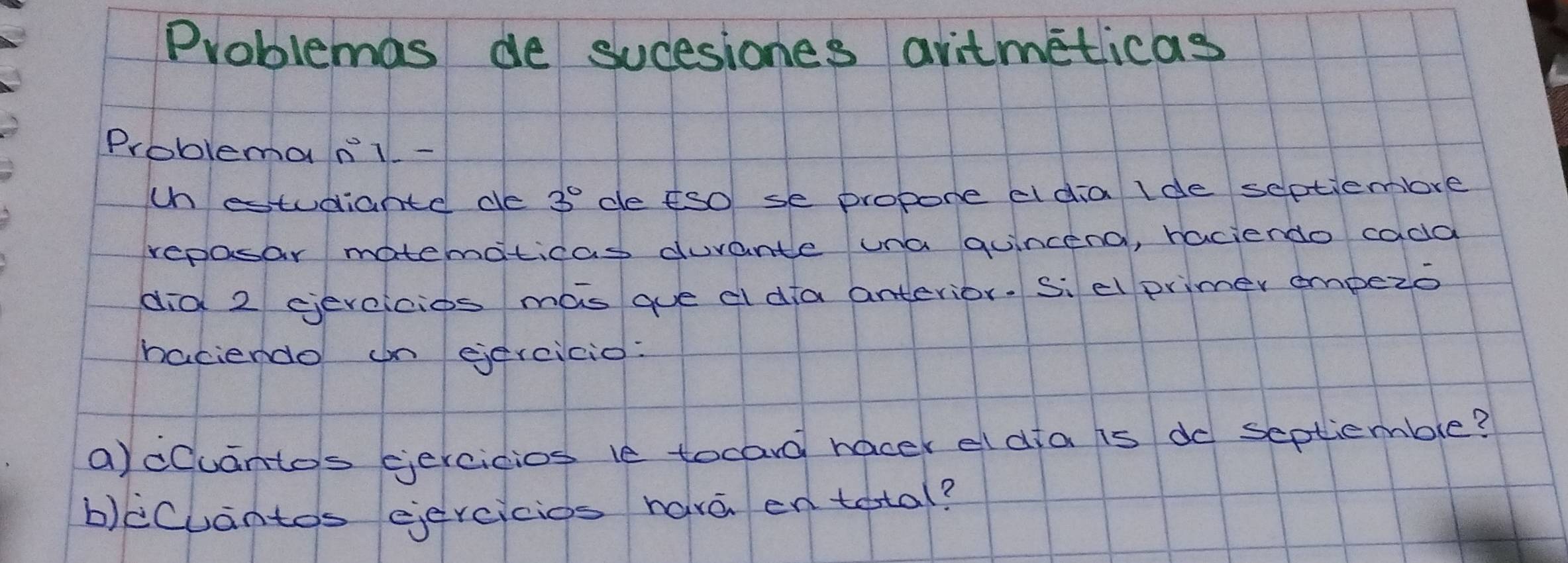 Problemas de sucesiones avitmeticas 
Problemanl - 
ch estudiante de 3^0° de fso se propore eldia lde septiembre 
repasar matematicas durante una quincena, raciendo cada 
did 2 eevcicios mas que d da anterior. Si el primer empezo 
haciendo on eercicio: 
a)cCuanto's ercicios le tocard hacek el dfa is dd septiemble? 
b)icuantos eiercicios have en tetal?