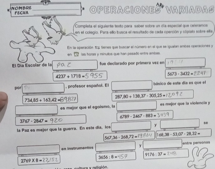 NOMBRE __OPERACIONES VARIADAS 
FECHA 
Completa el siguiente texto para saber sobre un día especial que celeramos 
en el colegio. Para ello busca el resultado de cada operción y cópialo sobre ella, 
En la operación tienes que buscar el número en el que se igualan ambas operaciones y 
en _ las horas y minutos que han pasado entre ambas. 
El Día Escolar de la fue declarado por primera vez en
4237+1718=
5673-3432=
por , profesor español. El básico de este día es que el
287,80+138,37-305,25=
734,85+163,42=
es mejor que el egoísmo, la es mejor que la violencia y
6789-2467-883=
3767-2847=
la Paz es mejor que la guerra. En este día, los y se
567,36-268,72= 168,38-53, 07-28,32=
en instrumentos y entre personas
3656:8= 9176:37=
2769* 8=
cultura y religión.