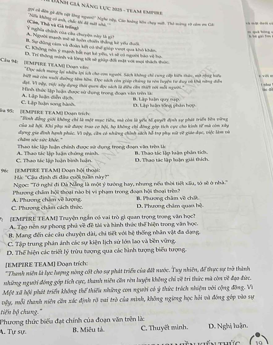 Dành giá năng lực 2025 - team empire
gội cả dàn gà đến vật lằng ngươi!' Nghe vậy, Cáo hoàng hồn chạy mặt. Thỏ ming rõ càm on Gài
''Nếu không có anh, chắc tôi đã mất nhà.'''
và mật dhười có
(Cáo, Thỏ và Gà trống)
m quá bòng e
Y nghĩa chính của câu chuyện này là gi7
h bé gài 5m (
A. Người mạnh mẽ sẽ luôn chiến thắng kẻ yếu đuối.
B. Sự dũng cảm và đoàn kết có thể giúp vượt qua khó khân.
C. Không nên ý mạnh bắt nạt kẻ yêu, vì sẽ có người bảo vệ họ.
D. Trí thông minh và lòng tốt sẽ giúp đối mặt với mọi thách thức.
Cầu 94: [EMPIRE TEAM] Đoạn văn:
*Đọc sách mang lại nhiều lợi ích cho con người. Sách không chỉ cung cấp kiến thức, mở rộng hiểu
e với n
biết mà còn nuôi đường tâm hồn. Đọc sách còn giúp chủng ta rèn luyện tư duy và khả năng diễn
đạt. Vì vậy, việc xây dựng thối quen đọc sách là điều cần thiết với mỗi người.'' fnhư 
ình thức lập luận được sử dụng trong đoạn văn trên là: láo đề
A. Lập luận diễn dịch. B. Lập luận quy nạp.
C. Lập luận song hành. D. Lập luận tống phân hợp.
âu 95: [EMPIRE TEAM] Đoạn trích:
'Bình đẳng giới không chỉ là một mục tiêu, mà còn là yêu tổ quyết định sự phát triển bên vững
của xã hội. Khi phụ nữ được trao cơ hội, họ không chỉ đóng góp tích cực cho kinh tế mà còn xây
dựng gia đình hạnh phúc. Vì vậy, cần có những chỉnh sách hỗ trợ phụ nữ về giáo dục, việc làm và
chăm sóc sức khỏe.''
Thao tác lập luận chính được sử dụng trong đoạn văn trên là:
A. Thao tác lập luận chứng minh. B. Thao tác lập luận phân tích.
C. Thao tác lập luận bình luận. D. Thao tác lập luận giải thích.
96: [EMPIRE TEAM] Đoạn hội thoại:
Hà: ''Cậu định đi đâu cuối tuần này?''
Ngọc: ''Tớ nghĩ đi Đà Nẵng là một ý tưởng hay, nhưng nếu thời tiết xấu, tớ sẽ ở nhà.''
Phương châm hội thoại nào bị vi phạm trong đoạn hội thoại trên?
A. Phương châm về lượng.  B. Phương châm về chất.
C. Phương châm cách thức.  D. Phương châm quan hệ.
7: [EMPIRE TEAM] Truyện ngắn có vai trò gì quan trọng trong văn học?
A. Tạo nên sự phong phú về đề tài và hình thức thể hiện trong văn học.
B. Mang đến các câu chuyện dài, chi tiết với hệ thống nhân vật đa dạng.
C. Tập trung phản ánh các sự kiện lịch sử lớn lao và bền vững.
D. Thể hiện các triết lý trừu tượng qua các hình tượng biểu tượng.
[EMPIRE TEAM] Đoạn trích:
"Thanh niên là lực lượng nòng cốt cho sự phát triển của đất nước. Tuy nhiên, để thực sự trở thành
những người đóng góp tích cực, thanh niên cần rèn luyện không chỉ về tri thức mà còn về đạo đức.
Một xã hội phát triển không thể thiếu những con người có ý thức trách nhiệm với cộng đông. Vì
vậy, mỗi thanh niên cần xác định rõ vai trò của mình, không ngừng học hỏi và đóng góp vào sự
tiến bộ chung."
Phương thức biểu đạt chính của đoạn văn trên là:
A. Tự sự. B. Miêu tả. C. Thuyết minh.  D. Nghị luận.
T  n kiến thứg 10